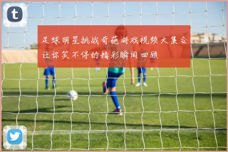 足球明星挑战奇葩游戏视频大集合让你笑不停的精彩瞬间回顾