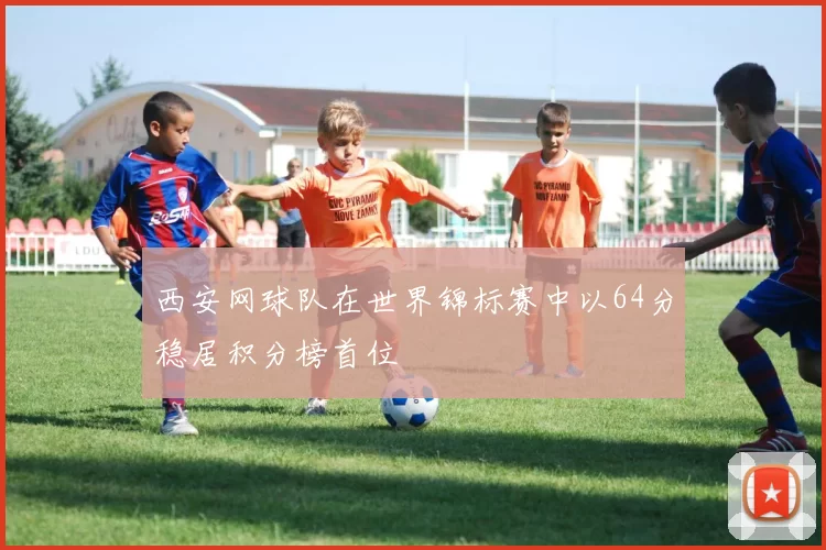 西安网球队在世界锦标赛中以64分稳居积分榜首位