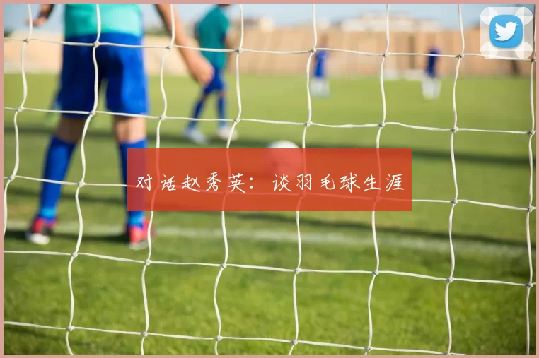 对话赵秀英：谈羽毛球生涯