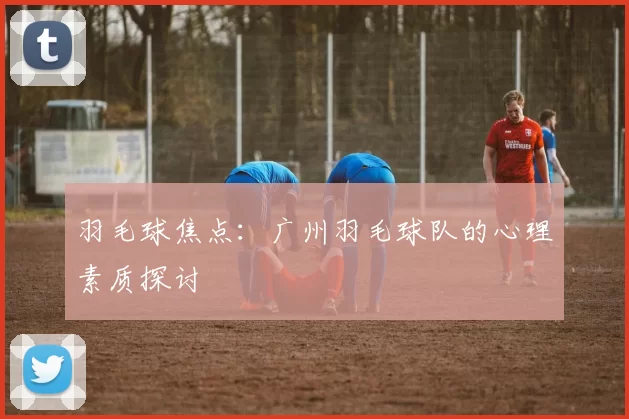 羽毛球焦点：广州羽毛球队的心理素质探讨