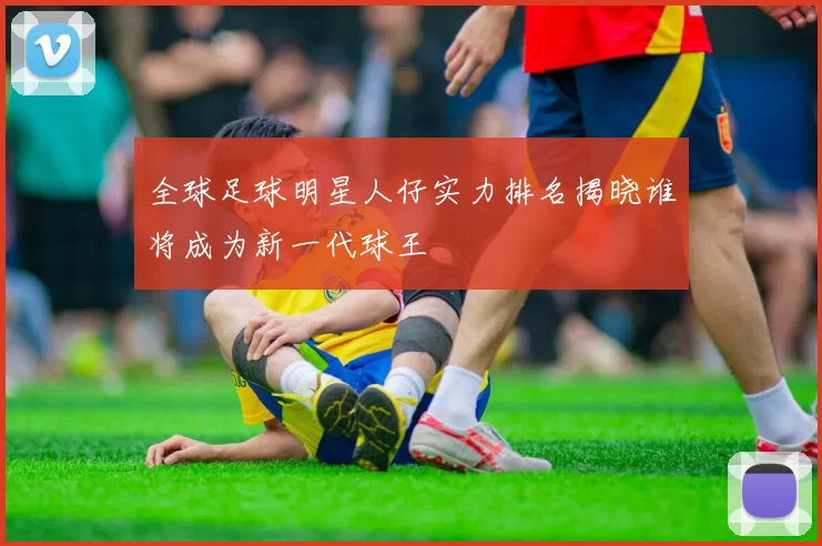 全球足球明星人仔实力排名揭晓谁将成为新一代球王