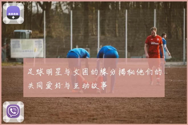 足球明星与女团的缘分揭秘他们的共同爱好与互动故事