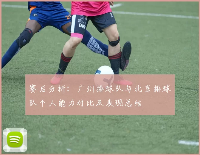 赛后分析：广州排球队与北京排球队个人能力对比及表现总结